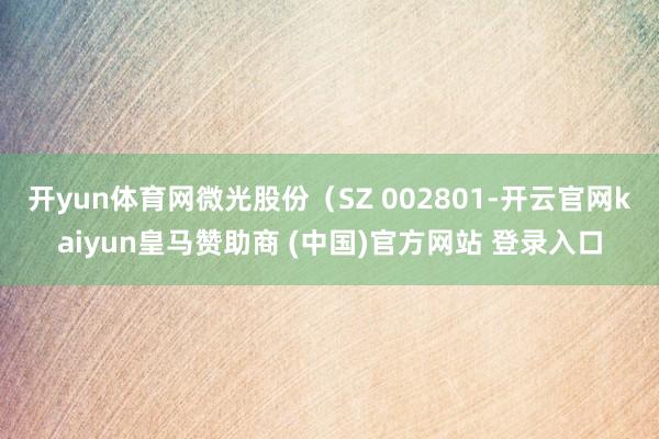 开yun体育网微光股份（SZ 002801-开云官网kaiyun皇马赞助商 (中国)官方网站 登录入口