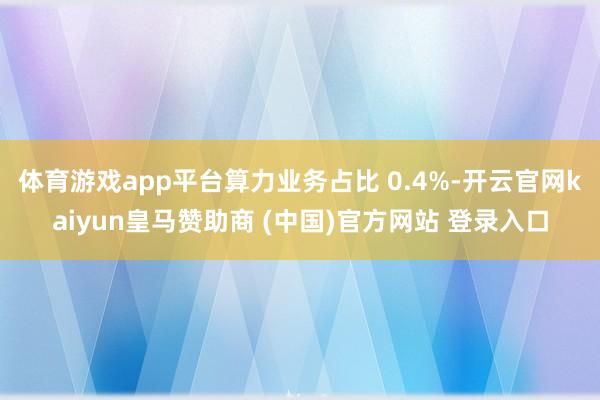 体育游戏app平台算力业务占比 0.4%-开云官网kaiyun皇马赞助商 (中国)官方网站 登录入口