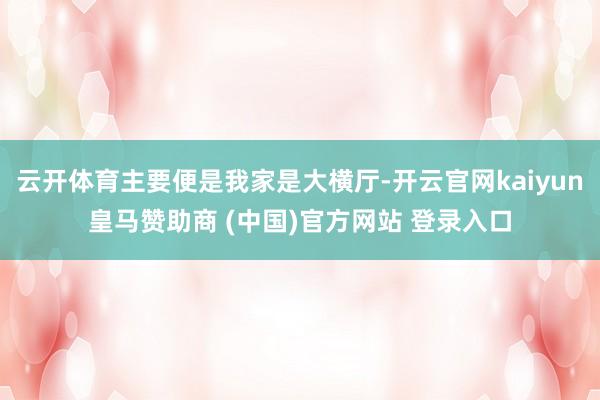 云开体育主要便是我家是大横厅-开云官网kaiyun皇马赞助商 (中国)官方网站 登录入口