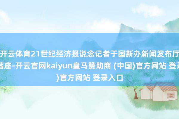 开云体育21世纪经济报说念记者于国新办新闻发布厅前排落座-开云官网kaiyun皇马赞助商 (中国)官方网站 登录入口