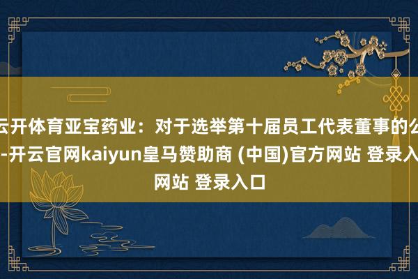 云开体育亚宝药业：对于选举第十届员工代表董事的公告-开云官网kaiyun皇马赞助商 (中国)官方网站 登录入口