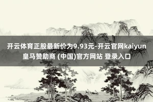 开云体育正股最新价为9.93元-开云官网kaiyun皇马赞助商 (中国)官方网站 登录入口