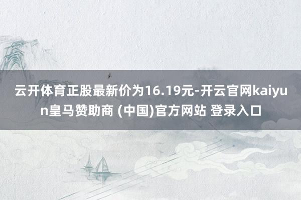 云开体育正股最新价为16.19元-开云官网kaiyun皇马赞助商 (中国)官方网站 登录入口