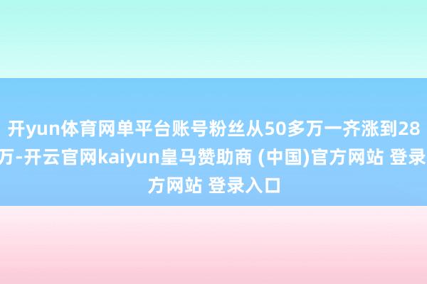 开yun体育网单平台账号粉丝从50多万一齐涨到280多万-开云官网kaiyun皇马赞助商 (中国)官方网站 登录入口