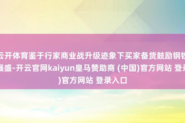 云开体育鉴于行家商业战升级迹象下买家备货鼓励钢铁出口强盛-开云官网kaiyun皇马赞助商 (中国)官方网站 登录入口