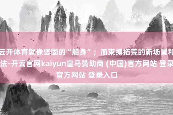 云开体育就像坚固的“船身”；而束缚拓荒的新场景和新玩法-开云官网kaiyun皇马赞助商 (中国)官方网站 登录入口