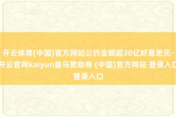 开云体育(中国)官方网站公约金额超30亿好意思元-开云官网kaiyun皇马赞助商 (中国)官方网站 登录入口