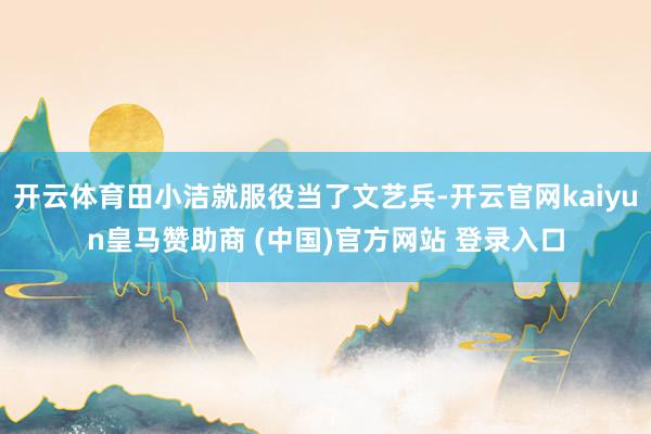 开云体育田小洁就服役当了文艺兵-开云官网kaiyun皇马赞助商 (中国)官方网站 登录入口