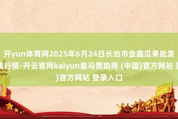 开yun体育网2025年6月24日长治市金鑫瓜果批发市集价钱行情-开云官网kaiyun皇马赞助商 (中国)官方网站 登录入口