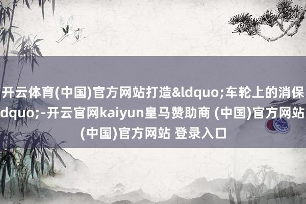 开云体育(中国)官方网站打造&ldquo;车轮上的消保宣传站&rdquo;-开云官网kaiyun皇马赞助商 (中国)官方网站 登录入口