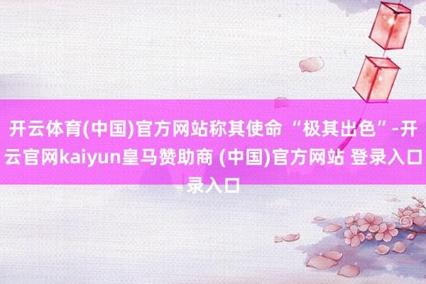 开云体育(中国)官方网站称其使命 “极其出色”-开云官网kaiyun皇马赞助商 (中国)官方网站 登录入口