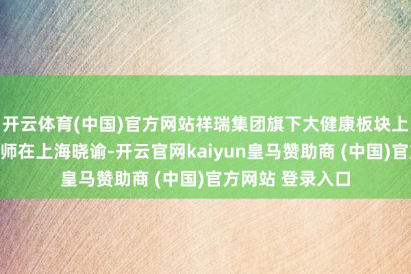 开云体育(中国)官方网站祥瑞集团旗下大健康板块上市平台祥瑞好医师在上海晓谕-开云官网kaiyun皇马赞助商 (中国)官方网站 登录入口