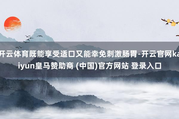 开云体育既能享受适口又能幸免刺激肠胃-开云官网kaiyun皇马赞助商 (中国)官方网站 登录入口