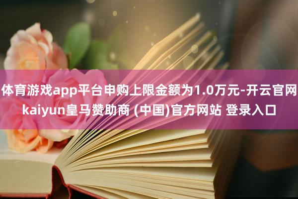 体育游戏app平台申购上限金额为1.0万元-开云官网kaiyun皇马赞助商 (中国)官方网站 登录入口