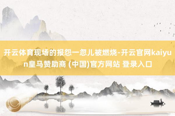 开云体育现场的报怨一忽儿被燃烧-开云官网kaiyun皇马赞助商 (中国)官方网站 登录入口