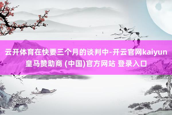 云开体育在快要三个月的谈判中-开云官网kaiyun皇马赞助商 (中国)官方网站 登录入口