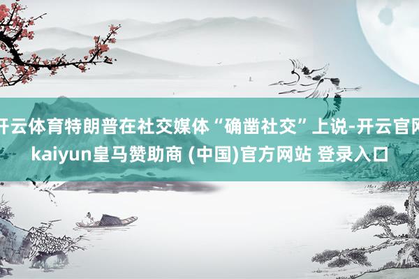 开云体育特朗普在社交媒体“确凿社交”上说-开云官网kaiyun皇马赞助商 (中国)官方网站 登录入口
