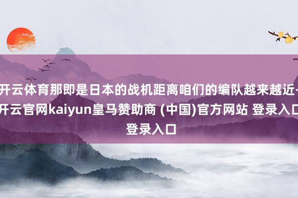 开云体育那即是日本的战机距离咱们的编队越来越近-开云官网kaiyun皇马赞助商 (中国)官方网站 登录入口