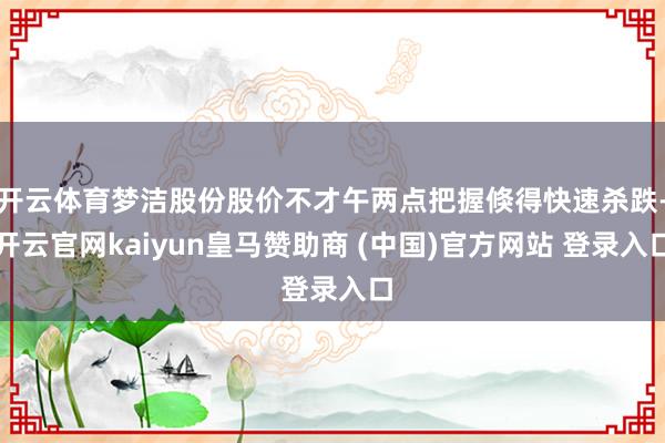 开云体育梦洁股份股价不才午两点把握倏得快速杀跌-开云官网kaiyun皇马赞助商 (中国)官方网站 登录入口