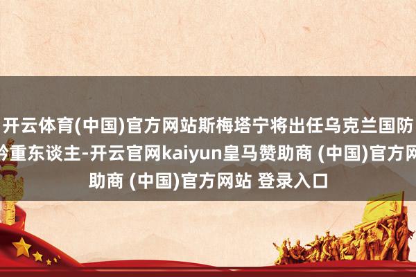 开云体育(中国)官方网站斯梅塔宁将出任乌克兰国防工业集团的矜重东谈主-开云官网kaiyun皇马赞助商 (中国)官方网站 登录入口