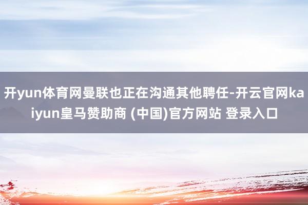 开yun体育网曼联也正在沟通其他聘任-开云官网kaiyun皇马赞助商 (中国)官方网站 登录入口