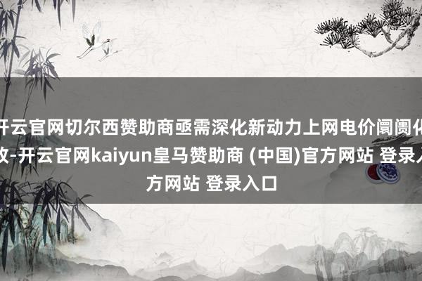 开云官网切尔西赞助商亟需深化新动力上网电价阛阓化篡改-开云官网kaiyun皇马赞助商 (中国)官方网站 登录入口