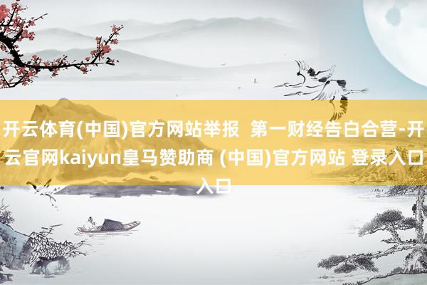 开云体育(中国)官方网站举报  第一财经告白合营-开云官网kaiyun皇马赞助商 (中国)官方网站 登录入口