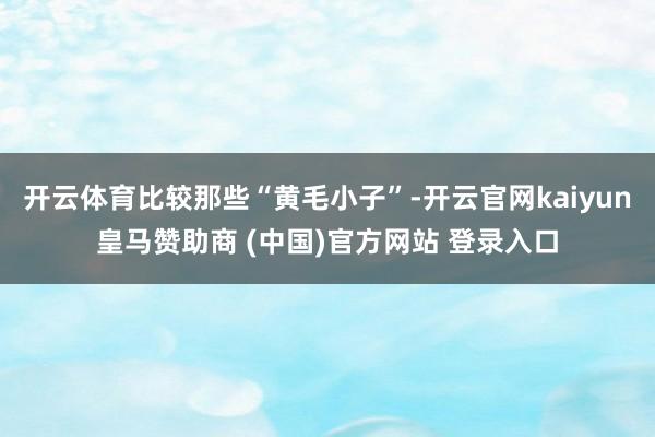 开云体育比较那些“黄毛小子”-开云官网kaiyun皇马赞助商 (中国)官方网站 登录入口