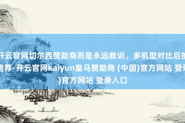 开云官网切尔西赞助商而是永远教训、多机型对比后的感性遴荐-开云官网kaiyun皇马赞助商 (中国)官方网站 登录入口