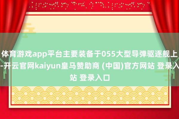 体育游戏app平台主要装备于055大型导弹驱逐舰上头-开云官网kaiyun皇马赞助商 (中国)官方网站 登录入口