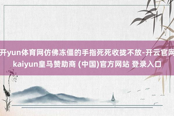 开yun体育网仿佛冻僵的手指死死收拢不放-开云官网kaiyun皇马赞助商 (中国)官方网站 登录入口