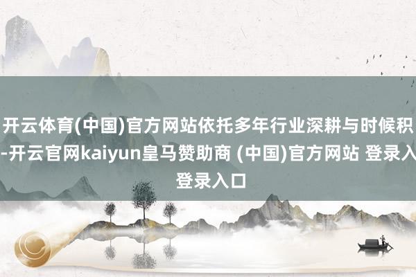 开云体育(中国)官方网站 依托多年行业深耕与时候积淀-开云官网kaiyun皇马赞助商 (中国)官方网站 登录入口