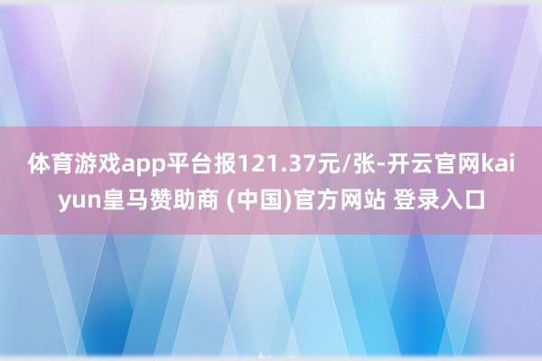体育游戏app平台报121.37元/张-开云官网kaiyun皇马赞助商 (中国)官方网站 登录入口