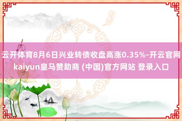 云开体育8月6日兴业转债收盘高涨0.35%-开云官网kaiyun皇马赞助商 (中国)官方网站 登录入口