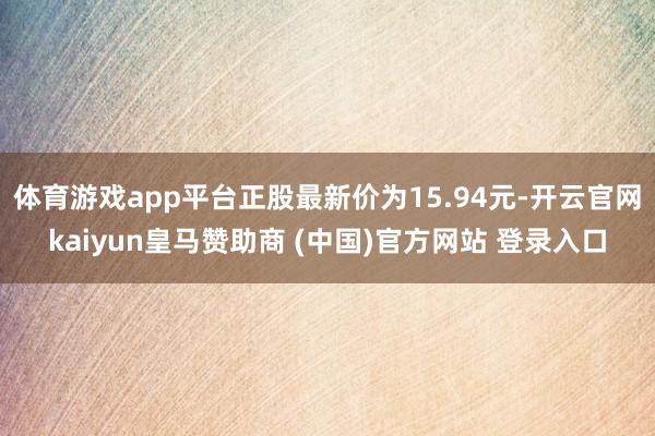 体育游戏app平台正股最新价为15.94元-开云官网kaiyun皇马赞助商 (中国)官方网站 登录入口