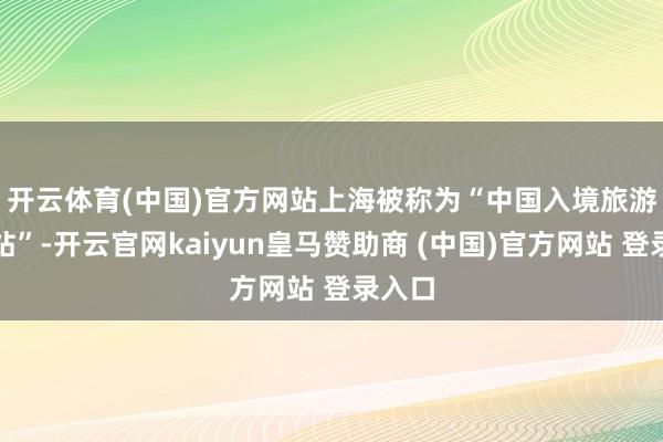 开云体育(中国)官方网站 上海被称为“中国入境旅游第一站”-开云官网kaiyun皇马赞助商 (中国)官方网站 登录入口