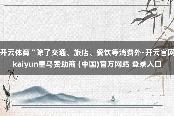 开云体育　　“除了交通、旅店、餐饮等消费外-开云官网kaiyun皇马赞助商 (中国)官方网站 登录入口