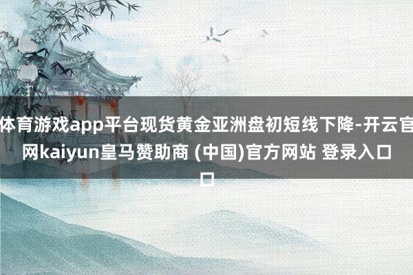 体育游戏app平台现货黄金亚洲盘初短线下降-开云官网kaiyun皇马赞助商 (中国)官方网站 登录入口
