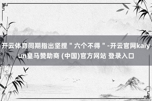 开云体育同期指出坚捏"六个不得"-开云官网kaiyun皇马赞助商 (中国)官方网站 登录入口