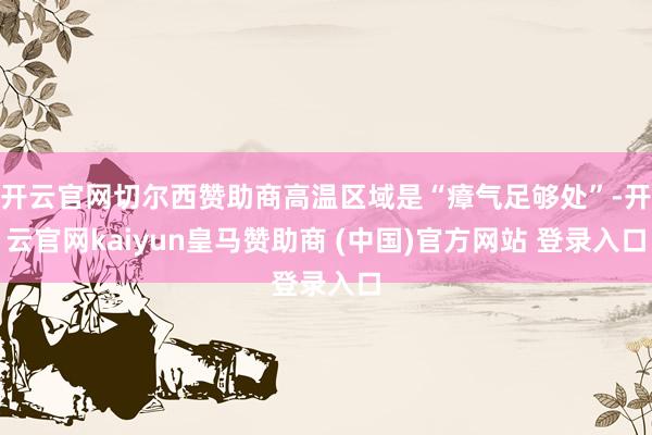 开云官网切尔西赞助商高温区域是“瘴气足够处”-开云官网kaiyun皇马赞助商 (中国)官方网站 登录入口