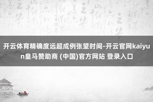 开云体育精确度远超成例张望时间-开云官网kaiyun皇马赞助商 (中国)官方网站 登录入口