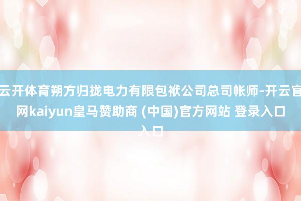 云开体育朔方归拢电力有限包袱公司总司帐师-开云官网kaiyun皇马赞助商 (中国)官方网站 登录入口