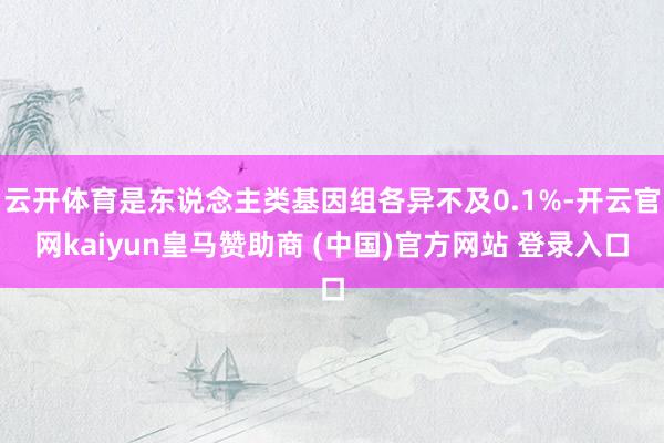 云开体育是东说念主类基因组各异不及0.1%-开云官网kaiyun皇马赞助商 (中国)官方网站 登录入口