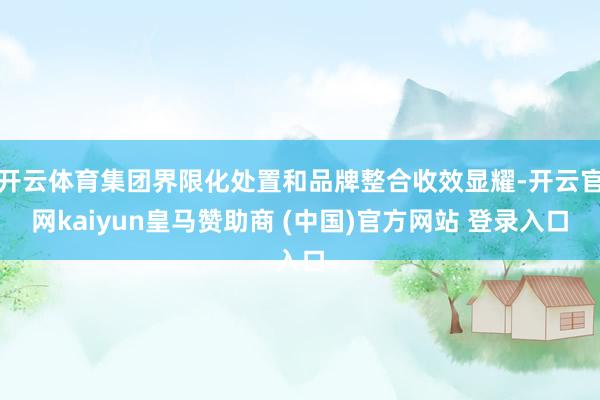 开云体育集团界限化处置和品牌整合收效显耀-开云官网kaiyun皇马赞助商 (中国)官方网站 登录入口