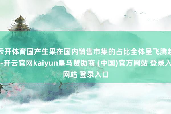 云开体育国产生果在国内销售市集的占比全体呈飞腾趋势-开云官网kaiyun皇马赞助商 (中国)官方网站 登录入口