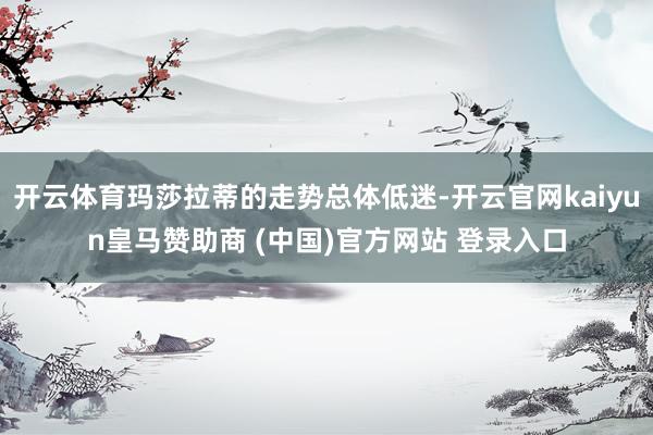 开云体育玛莎拉蒂的走势总体低迷-开云官网kaiyun皇马赞助商 (中国)官方网站 登录入口