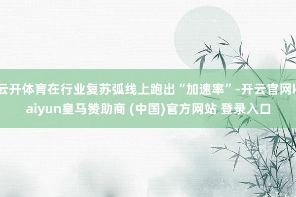 云开体育在行业复苏弧线上跑出“加速率”-开云官网kaiyun皇马赞助商 (中国)官方网站 登录入口