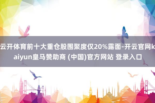 云开体育前十大重仓股围聚度仅20%露面-开云官网kaiyun皇马赞助商 (中国)官方网站 登录入口