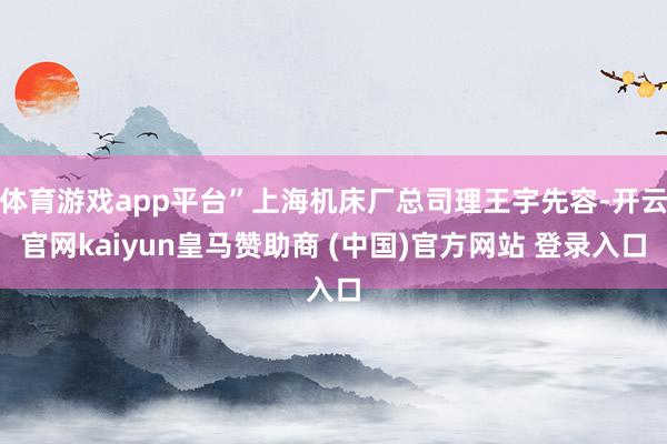 体育游戏app平台”上海机床厂总司理王宇先容-开云官网kaiyun皇马赞助商 (中国)官方网站 登录入口