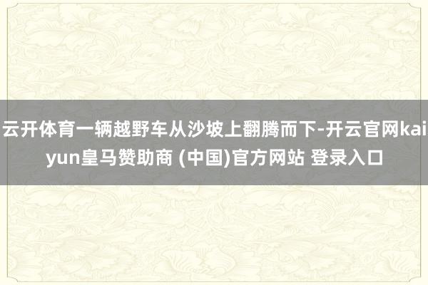 云开体育一辆越野车从沙坡上翻腾而下-开云官网kaiyun皇马赞助商 (中国)官方网站 登录入口